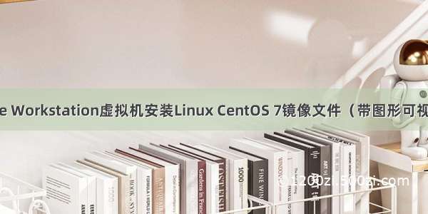 VMware Workstation虚拟机安装Linux CentOS 7镜像文件（带图形可视化界面）