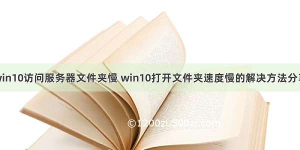 win10访问服务器文件夹慢 win10打开文件夹速度慢的解决方法分享