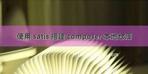 使用 satis 搭建 composer 本地仓库