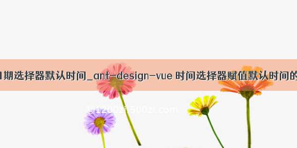 vue 日期选择器默认时间_ant-design-vue 时间选择器赋值默认时间的操作