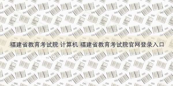 福建省教育考试院 计算机 福建省教育考试院官网登录入口