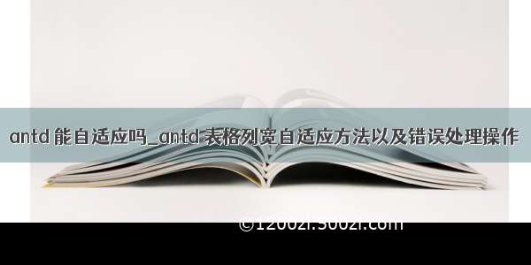 antd 能自适应吗_antd 表格列宽自适应方法以及错误处理操作