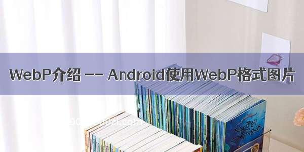 WebP介绍 -- Android使用WebP格式图片