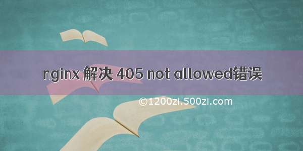 nginx 解决 405 not allowed错误