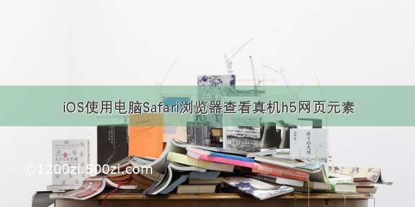 iOS使用电脑Safari浏览器查看真机h5网页元素