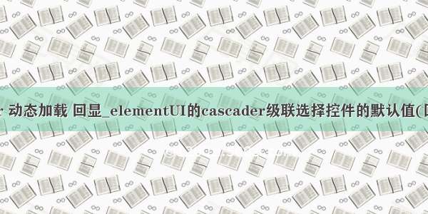 cascader 动态加载 回显_elementUI的cascader级联选择控件的默认值(回显)问题