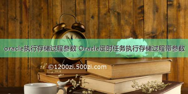 oracle执行存储过程参数 Oracle定时任务执行存储过程带参数