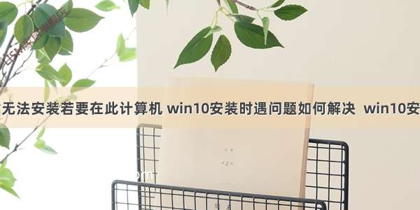 安装win10时无法安装若要在此计算机 win10安装时遇问题如何解决  win10安装解决方案...