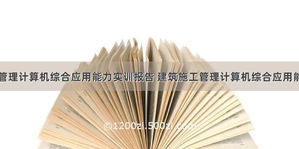 建筑施工与管理计算机综合应用能力实训报告 建筑施工管理计算机综合应用能力实训报告