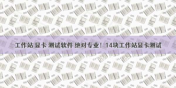 工作站 显卡 测试软件 绝对专业！14块工作站显卡测试