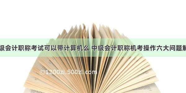 中级会计职称考试可以带计算机么 中级会计职称机考操作六大问题解惑