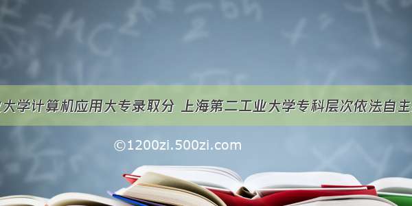 第二工业大学计算机应用大专录取分 上海第二工业大学专科层次依法自主招生各专