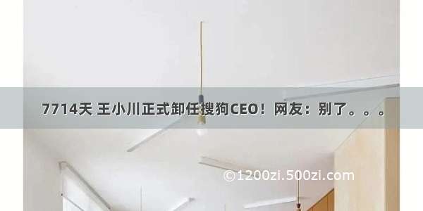 7714天 王小川正式卸任搜狗CEO！网友：别了。。。