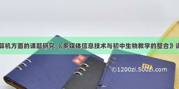 中学关于计算机方面的课题研究 《多媒体信息技术与初中生物教学的整合》课题研究方案