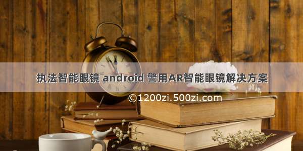 执法智能眼镜 android 警用AR智能眼镜解决方案