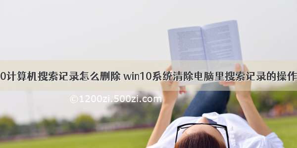 win10计算机搜索记录怎么删除 win10系统清除电脑里搜索记录的操作方法