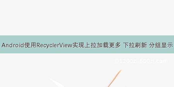 Android使用RecyclerView实现上拉加载更多 下拉刷新 分组显示