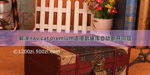 解决navicat premium连接数据库自动断开问题