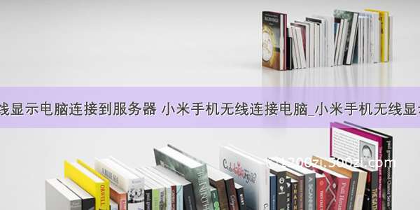 小米无线显示电脑连接到服务器 小米手机无线连接电脑_小米手机无线显示电脑...