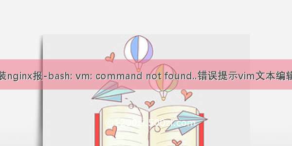 vm怎么装vim_安装nginx报-bash: vm: command not found..错误提示vim文本编辑器命令没有安装...