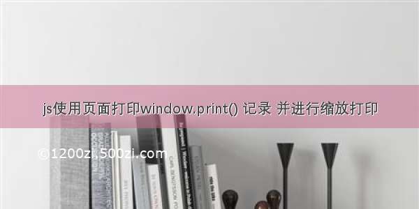 js使用页面打印window.print() 记录 并进行缩放打印