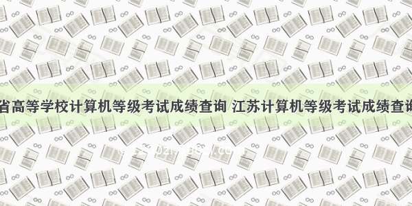 江苏省高等学校计算机等级考试成绩查询 江苏计算机等级考试成绩查询入口