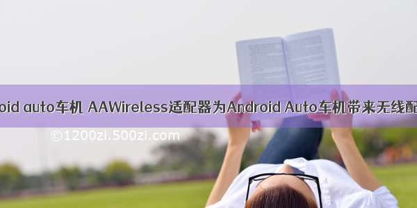无线android auto车机 AAWireless适配器为Android Auto车机带来无线配对体验