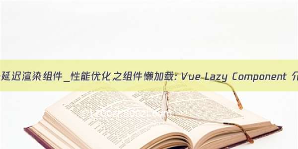 vue延迟渲染组件_性能优化之组件懒加载: Vue Lazy Component 介绍