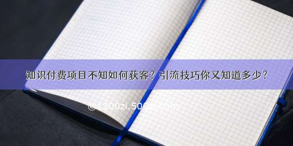 知识付费项目不知如何获客？引流技巧你又知道多少？