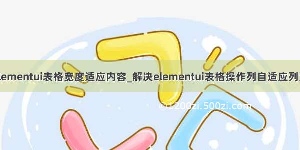 elementui表格宽度适应内容_解决elementui表格操作列自适应列宽