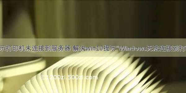 win10系统显示打印机未连接到服务器 解决win10提示“Windows无法连接到打印机”的方法...