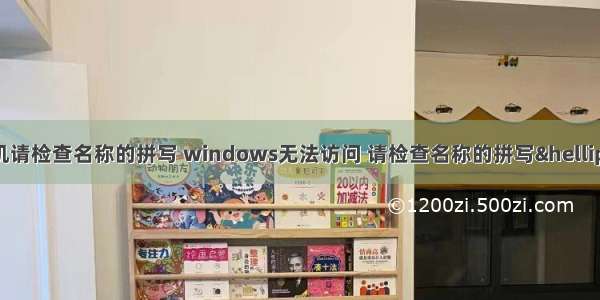 无法访问计算机请检查名称的拼写 windows无法访问 请检查名称的拼写&hellip; 错误代码：0