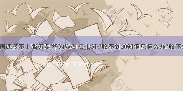 gt2怎么与微信连接不上服务器 华为WATCH GT2收不到通知消息怎么办?收不到短信微信消