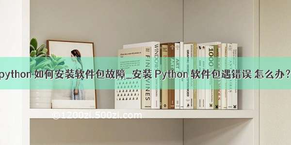 python 如何安装软件包故障_安装 Python 软件包遇错误 怎么办？