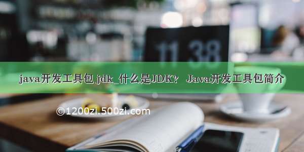 java开发工具包 jdk_什么是JDK？ Java开发工具包简介