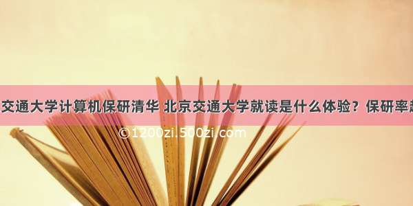 北京交通大学计算机保研清华 北京交通大学就读是什么体验？保研率超高！