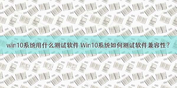 win10系统用什么测试软件 Win10系统如何测试软件兼容性？