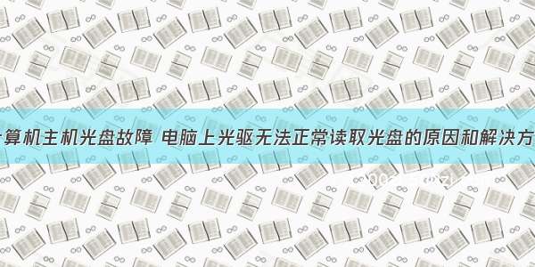 计算机主机光盘故障 电脑上光驱无法正常读取光盘的原因和解决方法