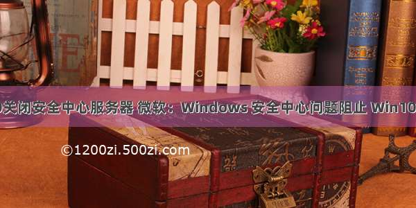 windows10关闭安全中心服务器 微软：Windows 安全中心问题阻止 Win10 版本  更新...