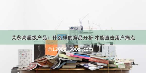 艾永亮超级产品：什么样的竞品分析 才能直击用户痛点