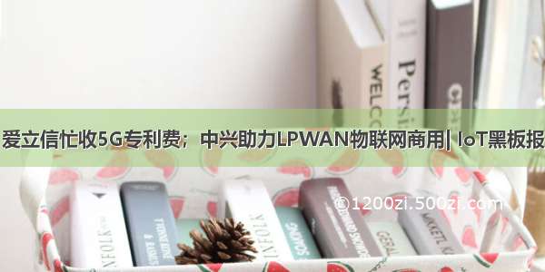 爱立信忙收5G专利费；中兴助力LPWAN物联网商用| IoT黑板报