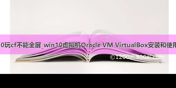 win10玩cf不能全屏_win10虚拟机Oracle VM VirtualBox安装和使用教程