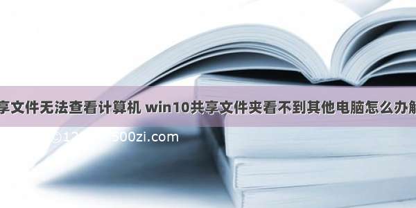 共享文件无法查看计算机 win10共享文件夹看不到其他电脑怎么办解决