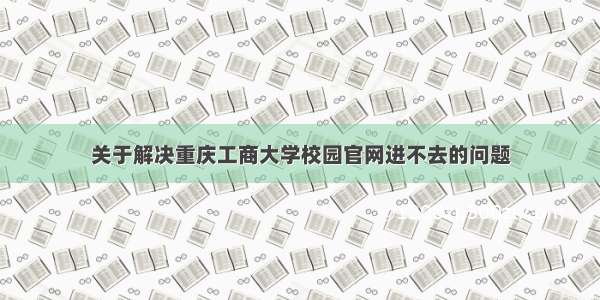 关于解决重庆工商大学校园官网进不去的问题