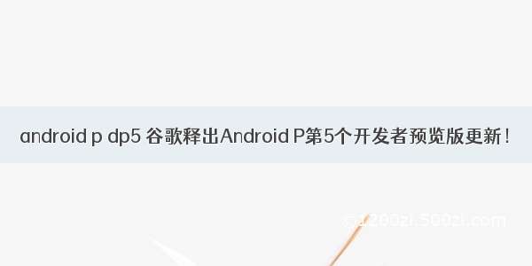 android p dp5 谷歌释出Android P第5个开发者预览版更新！