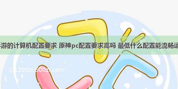 做手游的计算机配置要求 原神pc配置要求高吗 最低什么配置能流畅运行​