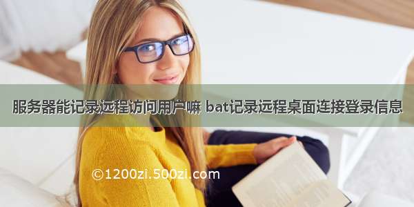 服务器能记录远程访问用户嘛 bat记录远程桌面连接登录信息