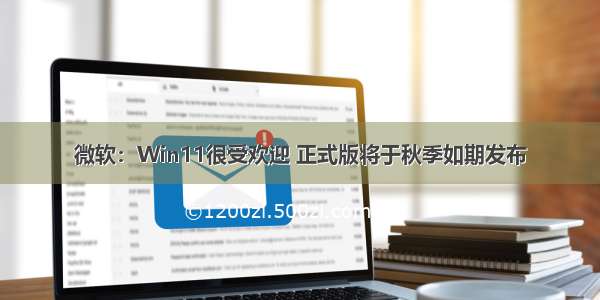 微软：Win11很受欢迎 正式版将于秋季如期发布