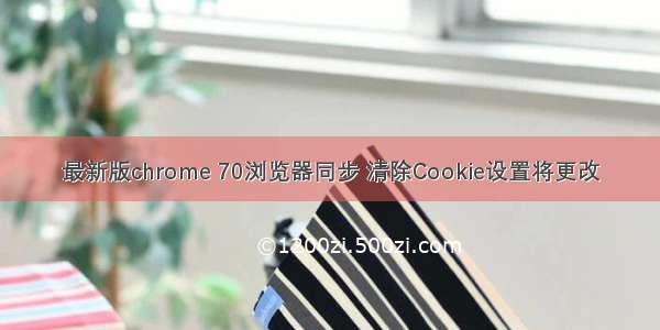 最新版chrome 70浏览器同步 清除Cookie设置将更改