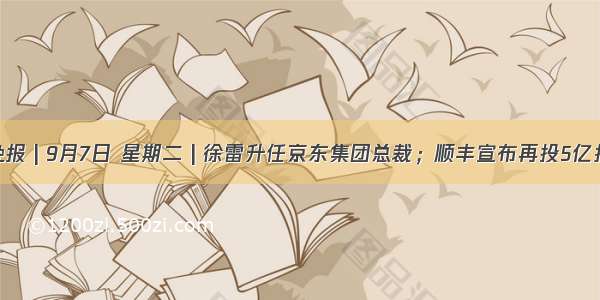 互联网晚报 | 9月7日 星期二 | 徐雷升任京东集团总裁；顺丰宣布再投5亿扶持快递